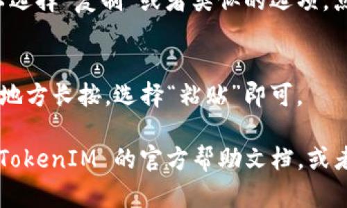 要复制 TokenIM 2.0 的地址，可以按照以下步骤进行操作：

1. **打开 TokenIM 应用**:
   启动您的 TokenIM 2.0 应用，确保您已经登录到您的账户。

2. **找到钱包地址**:
   进入您想要复制地址的钱包界面，例如比特币、以太坊等相关钱包。

3. **选择地址**:
   在钱包界面中，找到可以进行复制的地址。通常，这个地址是以字符串（字母和数字的组合）显示的。

4. **复制地址**:
   长按该地址，系统会弹出一个选项，可以选择“复制”或者类似的选项。点击复制，地址就会被保存到您的剪贴板中。

5. **粘贴地址**:
   如果您需要使用该地址，可以在需要的地方长按，选择“粘贴”即可。

如果您在使用过程中遇到困难，可以查看 TokenIM 的官方帮助文档，或者直接咨询他们的客服支持。