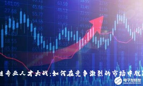 区块链专业人才大战：如何在竞争激烈的市场中脱颖而出