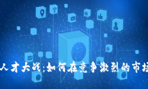 区块链专业人才大战：如何在竞争激烈的市场中脱颖而出