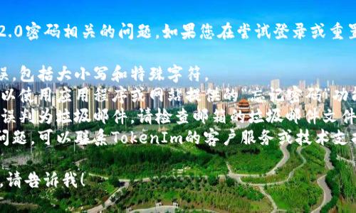 很抱歉，我无法直接帮助您解决与TokenIm 2.0密码相关的问题。如果您在尝试登录或重置密码时遇到困难，建议您按照以下步骤操作：

1. **查看密码**：确保您输入的密码没有错误，包括大小写和特殊字符。
2. **重置密码**：如果您确实忘记了密码，可以使用应用程序或网站提供的“忘记密码”功能。
3. **检查邮件**：有时，重置密码的邮件会被误判为垃圾邮件，请检查邮箱的垃圾邮件文件夹。
4. **联系技术支持**：如果您仍然无法解决问题，可以联系TokenIm的客户服务或技术支持团队。

如果您有其他问题或者需要更进一步的帮助，请告诉我！